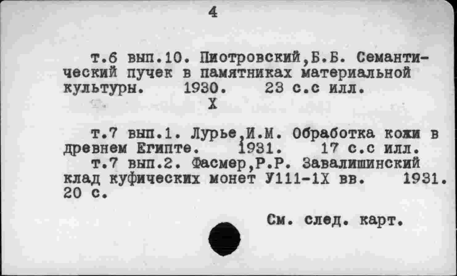 ﻿4
т.б вып.10. Пиотровский,Б.Б. Семантический пучек в памятниках материальной культуры. 1930.	23 с.с илл.
X
т.7 вып.1. Лурье.И.М. Обработка кожи в древнем Египте. 1931.	17 с.с илл.
т.7 вып.2. Фасмер,Р.Р. Завалишинский клад куфических монет У111-1Х вв. 1931. 20 с.
См. след. карт.